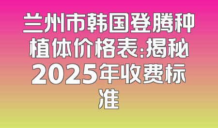 兰州市韩国登腾种植体价格表：揭秘2025年收费标准