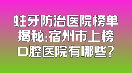 蛀牙防治医院榜单揭秘：宿州市上榜口腔医院有哪些？