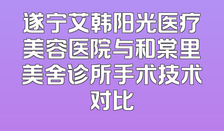 遂宁艾韩阳光医疗美容医院与和棠里美舍诊所手术技术对比