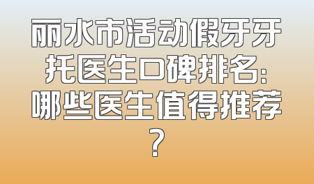 丽水市活动假牙牙托医生口碑排名：哪些医生值得推荐？