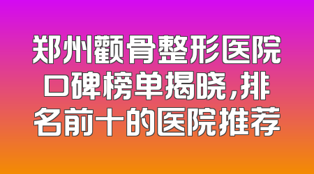 郑州颧骨整形医院口碑榜单揭晓，排名前十的医院推荐