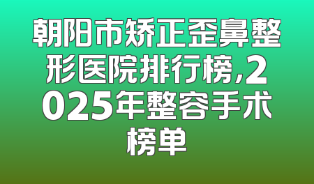 朝阳市矫正歪鼻整形医院排行榜，2025年整容手术榜单