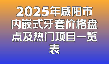 2025年咸阳市内嵌式牙套价格盘点及热门项目一览表