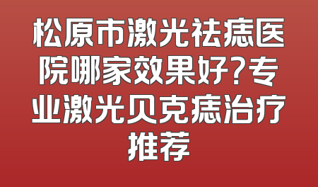 松原市激光祛痣医院哪家效果好？专业激光贝克痣治疗推荐