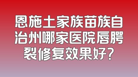 恩施土家族苗族自治州哪家医院唇腭裂修复效果好？