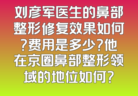 刘彦军医生的鼻部整形修复效果如何？费用是多少？他在京圈鼻部整形领域的地位如何？