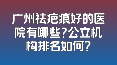 广州祛疤痕好的医院有哪些？公立机构排名如何？