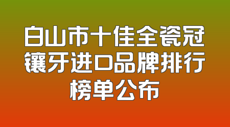 白山市十佳全瓷冠镶牙进口品牌排行榜单公布