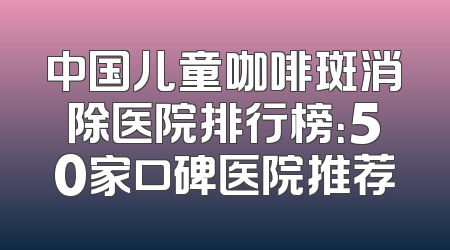 中国儿童咖啡斑消除医院排行榜：50家口碑医院推荐