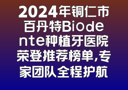 2024年铜仁市百丹特Biodente种植牙医院荣登推荐榜单，专家团队全程护航