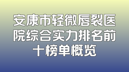 安康市轻微唇裂医院综合实力排名前十榜单概览
