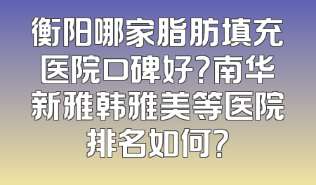 衡阳哪家脂肪填充医院口碑好？南华新雅韩雅美等医院排名如何？