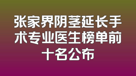 张家界阴茎延长手术专业医生榜单前十名公布