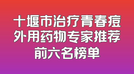 十堰市治疗青春痘外用药物专家推荐前六名榜单