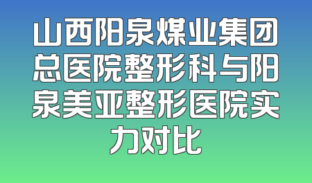 山西阳泉煤业集团总医院整形科与阳泉美亚整形医院实力对比