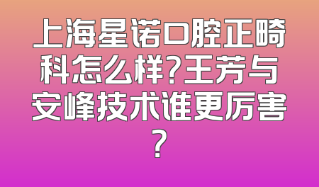 上海星诺口腔正畸科怎么样？王芳与安峰技术谁更厉害？