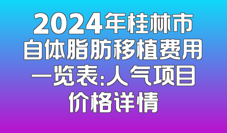 2024年桂林市自体脂肪移植费用一览表：人气项目价格详情
