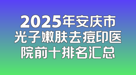 2025年安庆市光子嫩肤去痘印医院前十排名汇总