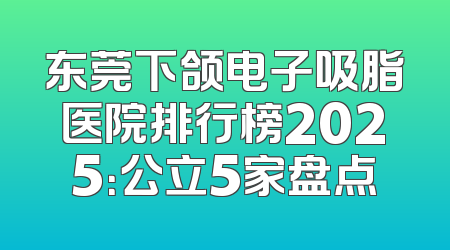 东莞下颌电子吸脂医院排行榜2025：公立5家盘点