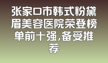 张家口市韩式粉黛眉美容医院荣登榜单前十强，备受推荐