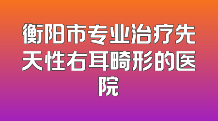 衡阳市专业治疗先天性右耳畸形的医院