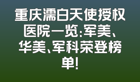 重庆濡白天使授权医院一览：军美、华美、军科荣登榜单！