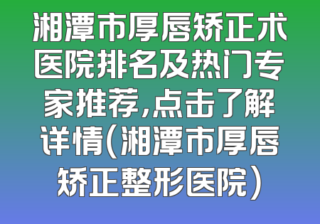湘潭市厚唇矫正术医院排名及热门专家推荐，点击了解详情（湘潭市厚唇矫正整形医院）