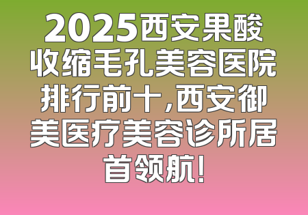 2025西安果酸收缩毛孔美容医院排行前十，西安御美医疗美容诊所居首领航！