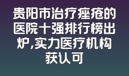 贵阳市治疗痤疮的医院十强排行榜出炉，实力医疗机构获认可