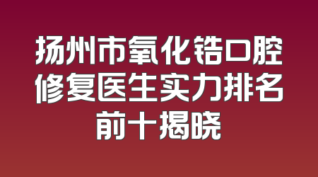 扬州市氧化锆口腔修复医生实力排名前十揭晓
