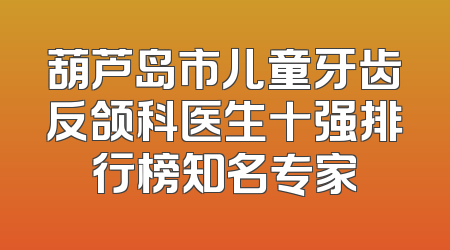 葫芦岛市儿童牙齿反颌科医生十强排行榜知名专家