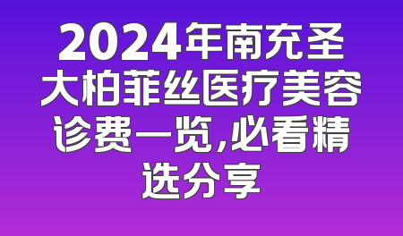 2024年南充圣大柏菲丝医疗美容诊费一览，必看精选分享