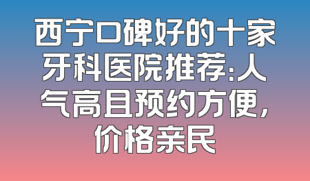 西宁口碑好的十家牙科医院推荐：人气高且预约方便，价格亲民