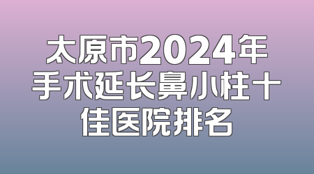 太原市2024年手术延长鼻小柱十佳医院排名