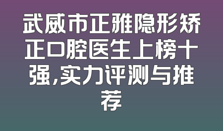 武威市正雅隐形矫正口腔医生上榜十强，实力评测与推荐