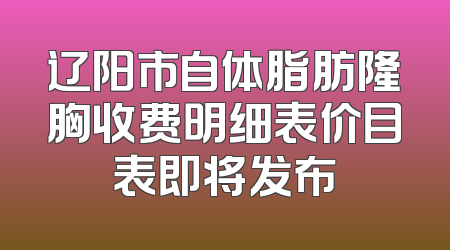 辽阳市自体脂肪隆胸收费明细表价目表即将发布