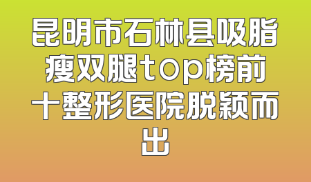 昆明市石林县吸脂瘦双腿top榜前十整形医院脱颖而出