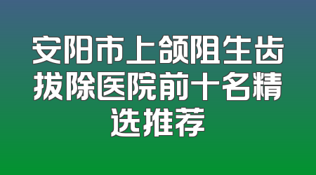 安阳市上颌阻生齿拔除医院前十名精选推荐