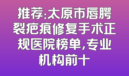 推荐：太原市唇腭裂疤痕修复手术正规医院榜单，专业机构前十