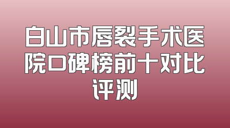 白山市唇裂手术医院口碑榜前十对比评测