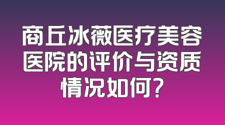 商丘冰薇医疗美容医院的评价与资质情况如何？