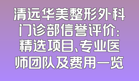 清远华美整形外科门诊部信誉评价：精选项目、专业医师团队及费用一览