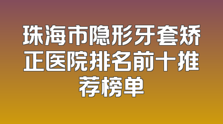珠海市隐形牙套矫正医院排名前十推荐榜单