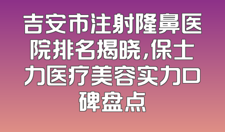 吉安市注射隆鼻医院排名揭晓，保士力医疗美容实力口碑盘点