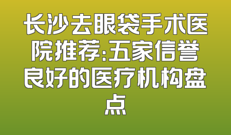 长沙去眼袋手术医院推荐：五家信誉良好的医疗机构盘点