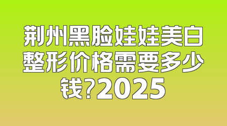 荆州黑脸娃娃美白整形价格需要多少钱？2025
