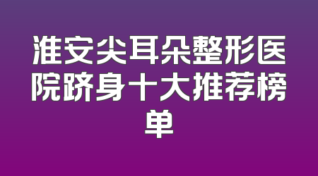淮安尖耳朵整形医院跻身十大推荐榜单
