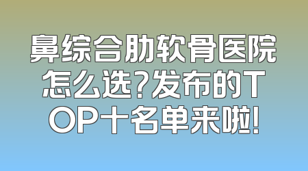 鼻综合肋软骨医院怎么选？发布的TOP十名单来啦！