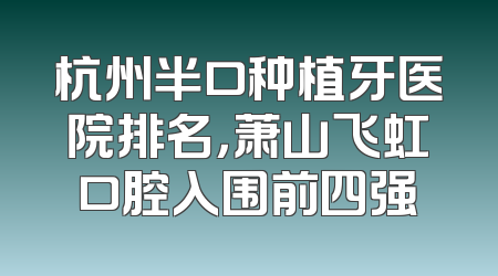 杭州半口种植牙医院排名，萧山飞虹口腔入围前四强
