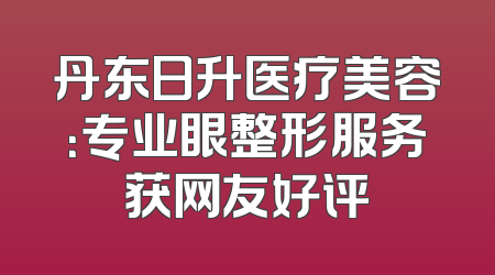 丹东日升医疗美容：专业眼整形服务获网友好评